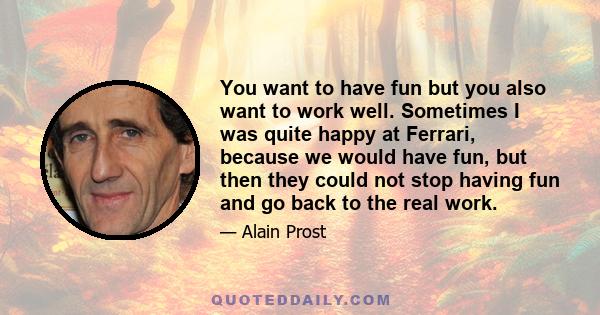 You want to have fun but you also want to work well. Sometimes I was quite happy at Ferrari, because we would have fun, but then they could not stop having fun and go back to the real work.