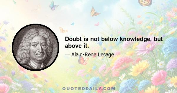 Doubt is not below knowledge, but above it.