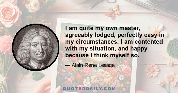 I am quite my own master, agreeably lodged, perfectly easy in my circumstances. I am contented with my situation, and happy because I think myself so.