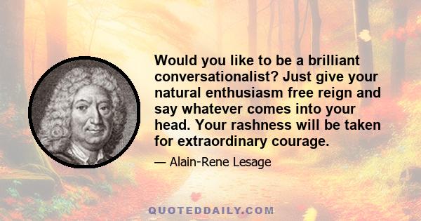 Would you like to be a brilliant conversationalist? Just give your natural enthusiasm free reign and say whatever comes into your head. Your rashness will be taken for extraordinary courage.