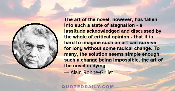 The art of the novel, however, has fallen into such a state of stagnation - a lassitude acknowledged and discussed by the whole of critical opinion - that it is hard to imagine such an art can survive for long without