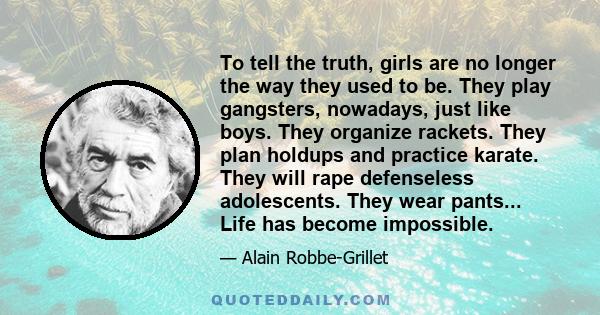 To tell the truth, girls are no longer the way they used to be. They play gangsters, nowadays, just like boys. They organize rackets. They plan holdups and practice karate. They will rape defenseless adolescents. They