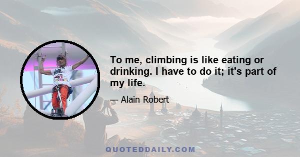 To me, climbing is like eating or drinking. I have to do it; it's part of my life.