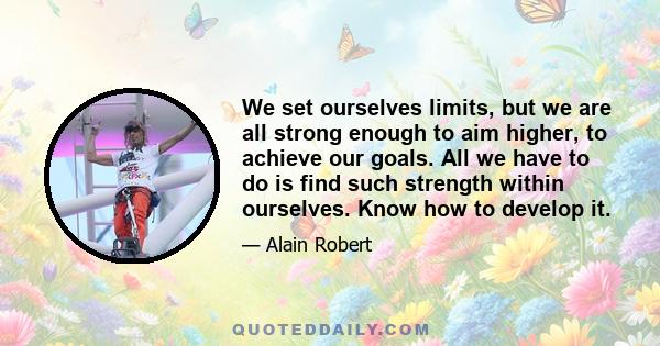 We set ourselves limits, but we are all strong enough to aim higher, to achieve our goals. All we have to do is find such strength within ourselves. Know how to develop it.