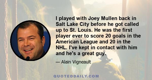 I played with Joey Mullen back in Salt Lake City before he got called up to St. Louis. He was the first player ever to score 20 goals in the American League and 20 in the NHL. I've kept in contact with him and he's a