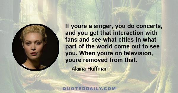 If youre a singer, you do concerts, and you get that interaction with fans and see what cities in what part of the world come out to see you. When youre on television, youre removed from that.