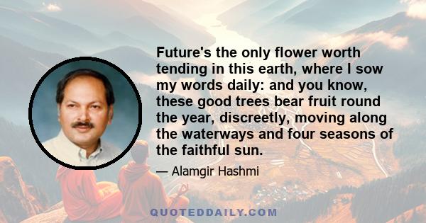 Future's the only flower worth tending in this earth, where I sow my words daily: and you know, these good trees bear fruit round the year, discreetly, moving along the waterways and four seasons of the faithful sun.