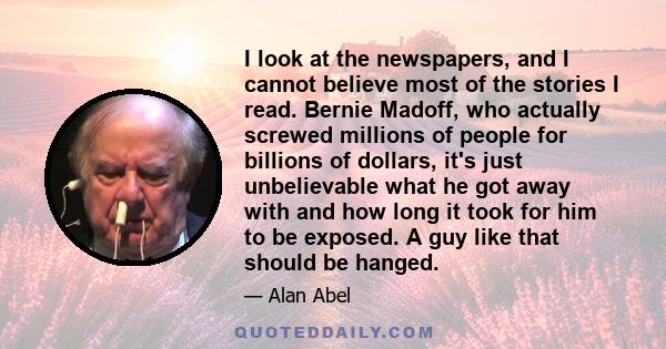 I look at the newspapers, and I cannot believe most of the stories I read. Bernie Madoff, who actually screwed millions of people for billions of dollars, it's just unbelievable what he got away with and how long it