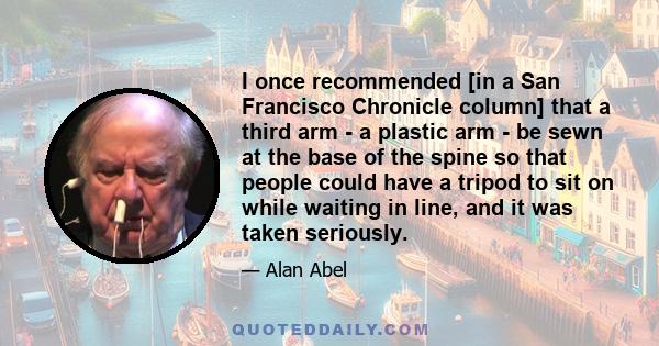 I once recommended [in a San Francisco Chronicle column] that a third arm - a plastic arm - be sewn at the base of the spine so that people could have a tripod to sit on while waiting in line, and it was taken seriously.