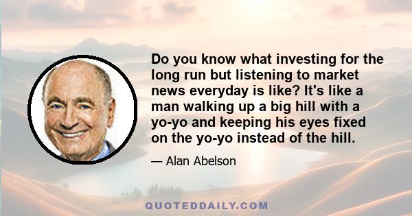 Do you know what investing for the long run but listening to market news everyday is like? It's like a man walking up a big hill with a yo-yo and keeping his eyes fixed on the yo-yo instead of the hill.