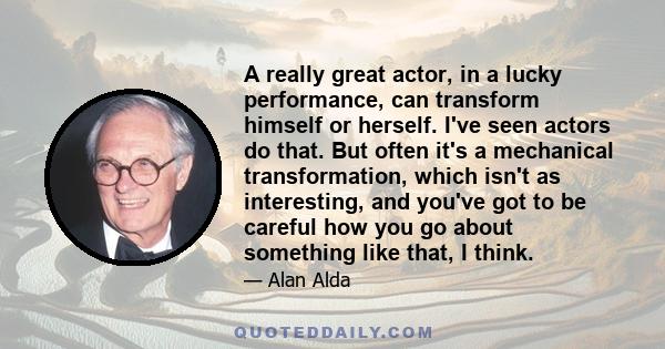 A really great actor, in a lucky performance, can transform himself or herself. I've seen actors do that. But often it's a mechanical transformation, which isn't as interesting, and you've got to be careful how you go