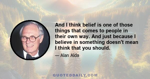 And I think belief is one of those things that comes to people in their own way. And just because I believe in something doesn't mean I think that you should.