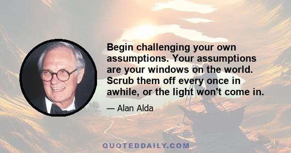 Begin challenging your own assumptions. Your assumptions are your windows on the world. Scrub them off every once in awhile, or the light won't come in.