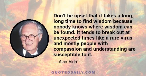 Don't be upset that it takes a long, long time to find wisdom because nobody knows where wisdom can be found. It tends to break out at unexpected times like a rare virus and mostly people with compassion and