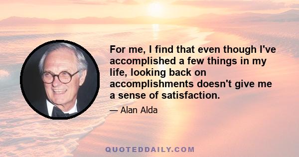 For me, I find that even though I've accomplished a few things in my life, looking back on accomplishments doesn't give me a sense of satisfaction.