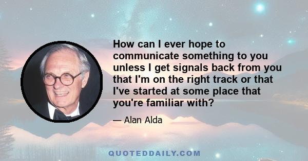 How can I ever hope to communicate something to you unless I get signals back from you that I'm on the right track or that I've started at some place that you're familiar with?