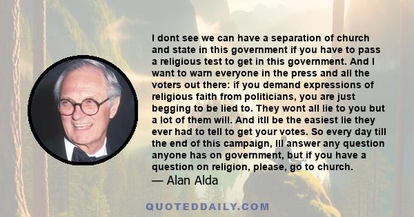 I dont see we can have a separation of church and state in this government if you have to pass a religious test to get in this government. And I want to warn everyone in the press and all the voters out there: if you