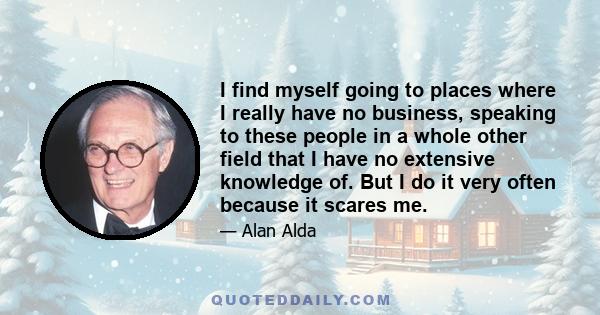 I find myself going to places where I really have no business, speaking to these people in a whole other field that I have no extensive knowledge of. But I do it very often because it scares me.