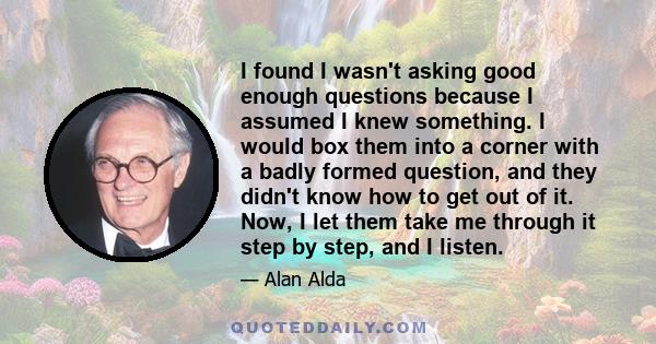 I found I wasn't asking good enough questions because I assumed I knew something. I would box them into a corner with a badly formed question, and they didn't know how to get out of it. Now, I let them take me through