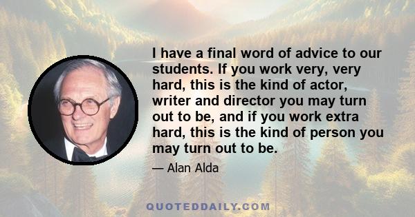 I have a final word of advice to our students. If you work very, very hard, this is the kind of actor, writer and director you may turn out to be, and if you work extra hard, this is the kind of person you may turn out