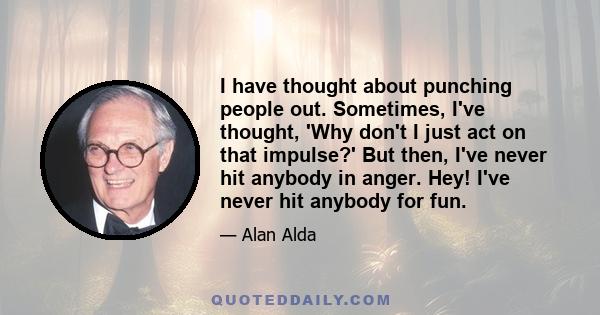 I have thought about punching people out. Sometimes, I've thought, 'Why don't I just act on that impulse?' But then, I've never hit anybody in anger. Hey! I've never hit anybody for fun.