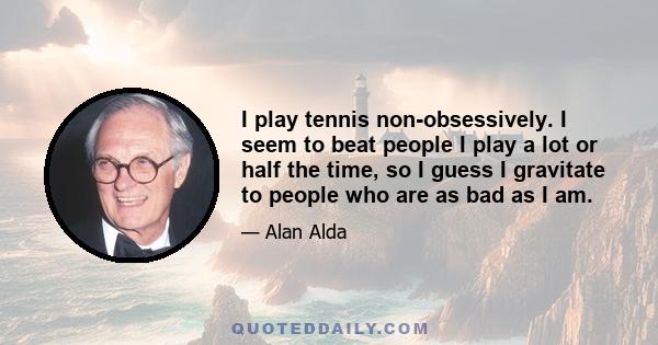 I play tennis non-obsessively. I seem to beat people I play a lot or half the time, so I guess I gravitate to people who are as bad as I am.