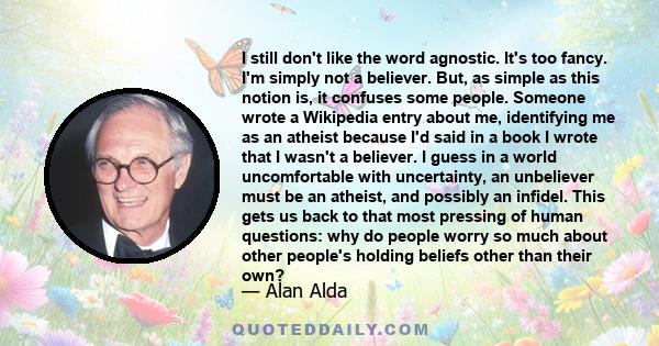 I still don't like the word agnostic. It's too fancy. I'm simply not a believer. But, as simple as this notion is, it confuses some people. Someone wrote a Wikipedia entry about me, identifying me as an atheist because