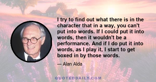 I try to find out what there is in the character that in a way, you can't put into words. If I could put it into words, then it wouldn't be a performance. And if I do put it into words, as I play it, I start to get