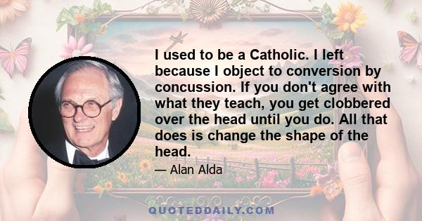 I used to be a Catholic. I left because I object to conversion by concussion. If you don't agree with what they teach, you get clobbered over the head until you do. All that does is change the shape of the head.