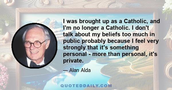 I was brought up as a Catholic, and I'm no longer a Catholic. I don't talk about my beliefs too much in public probably because I feel very strongly that it's something personal - more than personal, it's private.