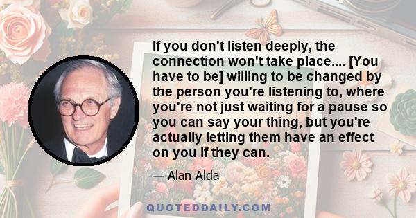 If you don't listen deeply, the connection won't take place.... [You have to be] willing to be changed by the person you're listening to, where you're not just waiting for a pause so you can say your thing, but you're