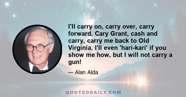 I'll carry on, carry over, carry forward, Cary Grant, cash and carry, carry me back to Old Virginia, I'll even 'hari-kari' if you show me how, but I will not carry a gun!