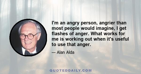 I'm an angry person, angrier than most people would imagine, I get flashes of anger. What works for me is working out when it's useful to use that anger.