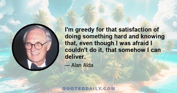 I'm greedy for that satisfaction of doing something hard and knowing that, even though I was afraid I couldn't do it, that somehow I can deliver.