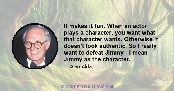 It makes it fun. When an actor plays a character, you want what that character wants. Otherwise it doesn't look authentic. So I really want to defeat Jimmy - I mean Jimmy as the character.