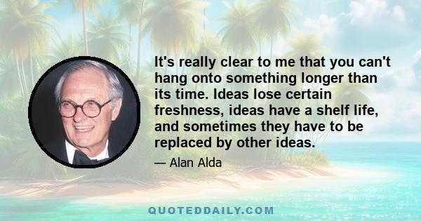 It's really clear to me that you can't hang onto something longer than its time. Ideas lose certain freshness, ideas have a shelf life, and sometimes they have to be replaced by other ideas.