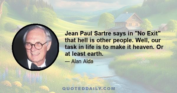 Jean Paul Sartre says in No Exit that hell is other people. Well, our task in life is to make it heaven. Or at least earth.