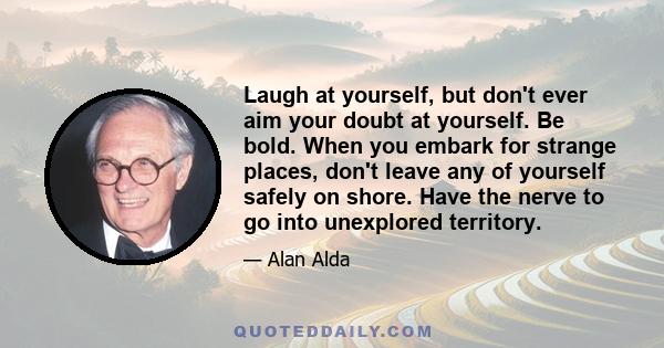 Laugh at yourself, but don't ever aim your doubt at yourself. Be bold. When you embark for strange places, don't leave any of yourself safely on shore. Have the nerve to go into unexplored territory.