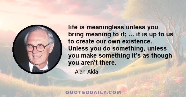 life is meaningless unless you bring meaning to it; ... it is up to us to create our own existence. Unless you do something, unless you make something it's as though you aren't there.