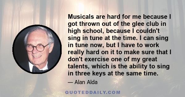 Musicals are hard for me because I got thrown out of the glee club in high school, because I couldn't sing in tune at the time. I can sing in tune now, but I have to work really hard on it to make sure that I don't