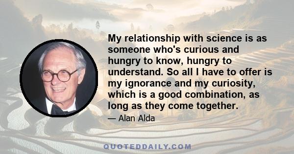 My relationship with science is as someone who's curious and hungry to know, hungry to understand. So all I have to offer is my ignorance and my curiosity, which is a good combination, as long as they come together.