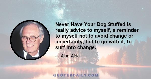 Never Have Your Dog Stuffed is really advice to myself, a reminder to myself not to avoid change or uncertainty, but to go with it, to surf into change.