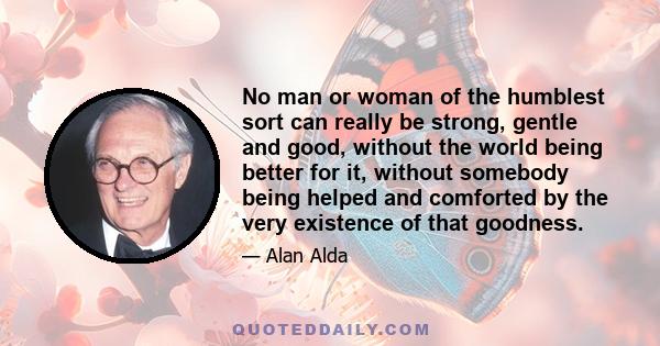 No man or woman of the humblest sort can really be strong, gentle and good, without the world being better for it, without somebody being helped and comforted by the very existence of that goodness.