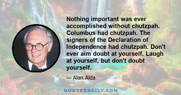 Nothing important was ever accomplished without chutzpah. Columbus had chutzpah. The signers of the Declaration of Independence had chutzpah. Don't ever aim doubt at yourself. Laugh at yourself, but don't doubt yourself.