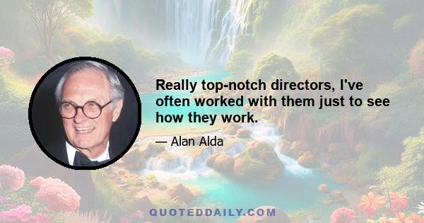 Really top-notch directors, I've often worked with them just to see how they work.