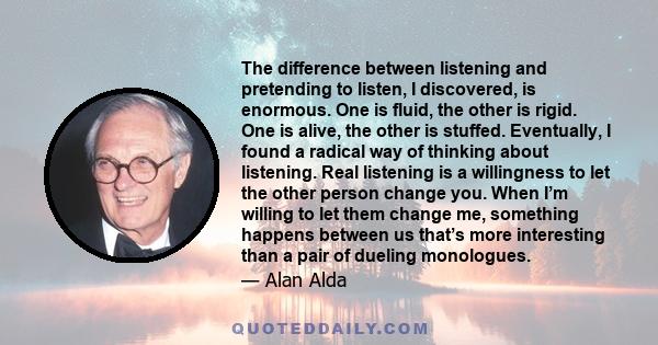 The difference between listening and pretending to listen, I discovered, is enormous. One is fluid, the other is rigid. One is alive, the other is stuffed. Eventually, I found a radical way of thinking about listening.