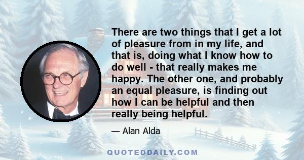 There are two things that I get a lot of pleasure from in my life, and that is, doing what I know how to do well - that really makes me happy. The other one, and probably an equal pleasure, is finding out how I can be