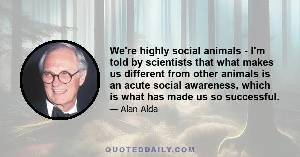 We're highly social animals - I'm told by scientists that what makes us different from other animals is an acute social awareness, which is what has made us so successful.