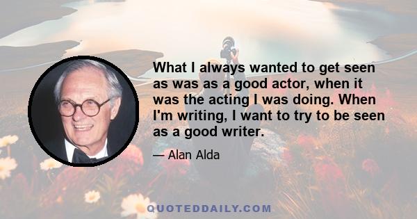 What I always wanted to get seen as was as a good actor, when it was the acting I was doing. When I'm writing, I want to try to be seen as a good writer.