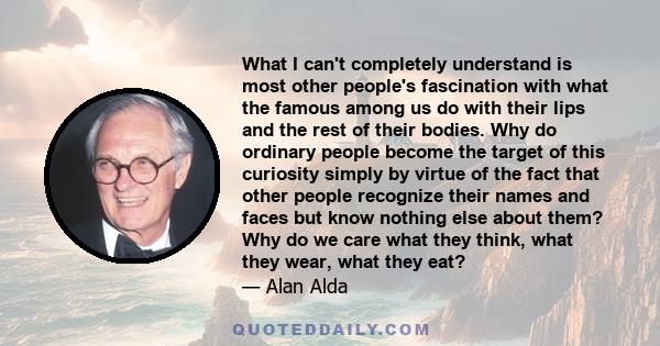 What I can't completely understand is most other people's fascination with what the famous among us do with their lips and the rest of their bodies. Why do ordinary people become the target of this curiosity simply by